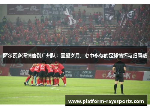 萨尔瓦多深情告别广州队:回望岁月,心中永存的足球情怀与归属感 萨尔瓦多深情告别广州队:回望岁月,心中永存的足球情怀与归属感