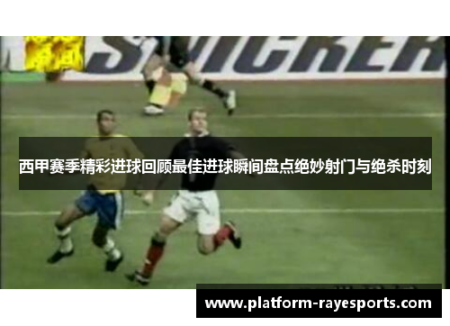 西甲赛季精彩进球回顾最佳进球瞬间盘点绝妙射门与绝杀时刻
