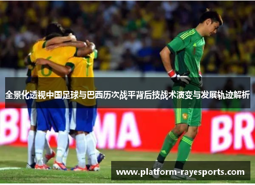 全景化透视中国足球与巴西历次战平背后技战术演变与发展轨迹解析