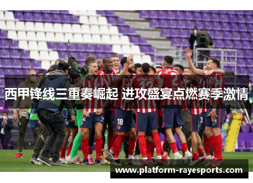 西甲锋线三重奏崛起 进攻盛宴点燃赛季激情