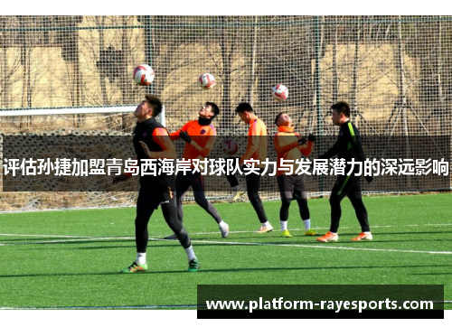 评估孙捷加盟青岛西海岸对球队实力与发展潜力的深远影响