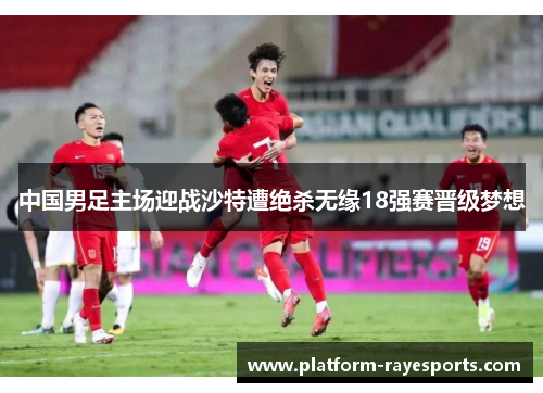 中国男足主场迎战沙特遭绝杀无缘18强赛晋级梦想 中国男足主场迎战沙特遭绝杀无缘18强赛晋级梦想