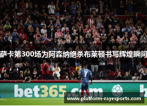 萨卡第300场为阿森纳绝杀布莱顿书写辉煌瞬间
